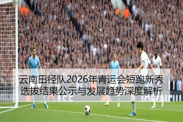 云南田径队2026年青运会短跑新秀选拔结果公示与发展趋势深度解析