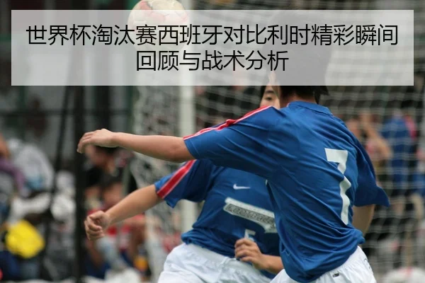 世界杯淘汰赛西班牙对比利时精彩瞬间回顾与战术分析